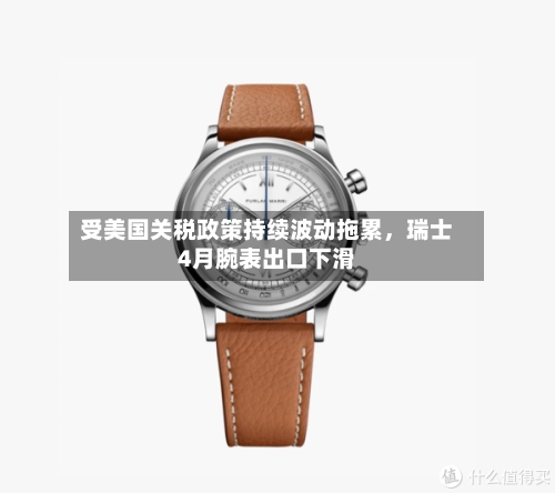 受美国关税政策持续波动拖累	，瑞士4月腕表出口下滑-第2张图片