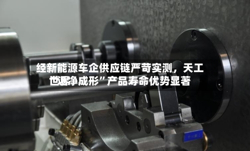 经新能源车企供应链严苛实测，天工世界“近净成形”产品寿命优势显著-第3张图片