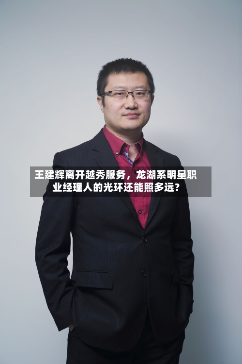 王建辉离开越秀服务	，龙湖系明星职业经理人的光环还能照多远？-第2张图片