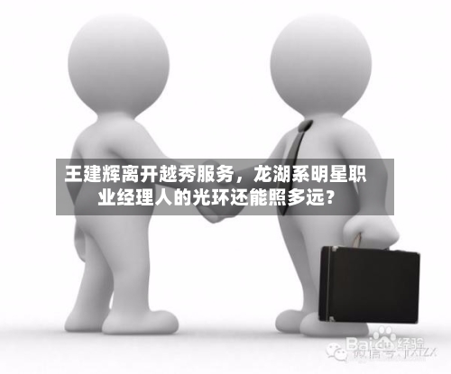王建辉离开越秀服务	，龙湖系明星职业经理人的光环还能照多远？-第3张图片