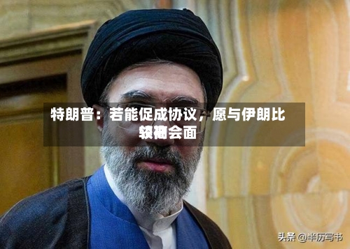 特朗普：若能促成协议，愿与伊朗比较高领袖会面-第3张图片
