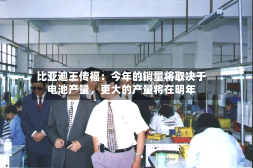 比亚迪王传福：今年的销量将取决于电池产量	，更大的产量将在明年-第3张图片