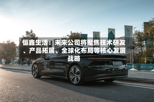 恒鑫生活：未来公司将聚焦技术研发、产品拓展、全球化布局等核心发展战略-第3张图片