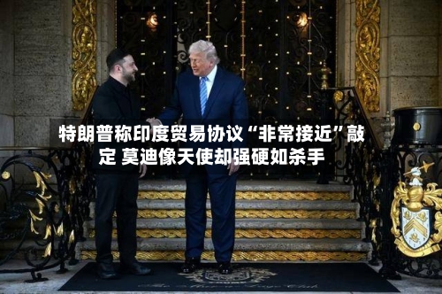 特朗普称印度贸易协议“非常接近	”敲定 莫迪像天使却强硬如杀手-第2张图片