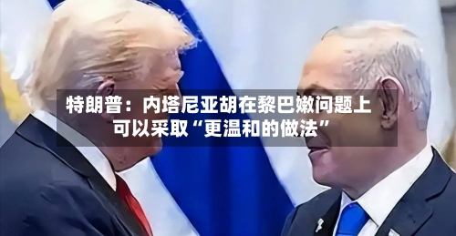 特朗普：内塔尼亚胡在黎巴嫩问题上可以采取“更温和的做法”-第2张图片