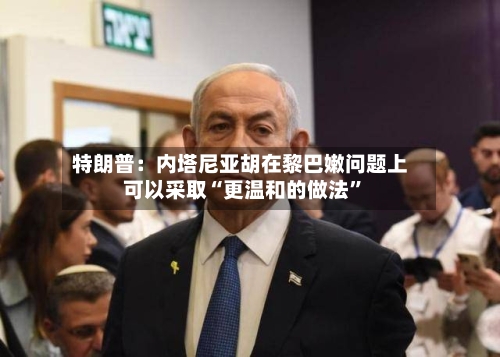 特朗普：内塔尼亚胡在黎巴嫩问题上可以采取“更温和的做法”-第3张图片