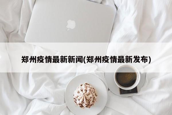 郑州疫情最新新闻(郑州疫情最新发布)