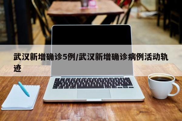武汉新增确诊5例/武汉新增确诊病例活动轨迹