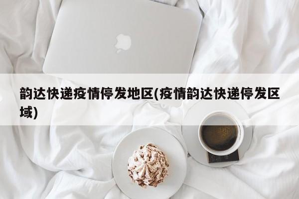 韵达快递疫情停发地区(疫情韵达快递停发区域)