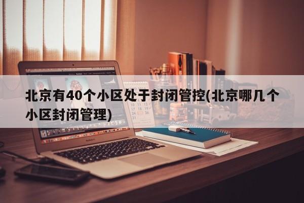 北京有40个小区处于封闭管控(北京哪几个小区封闭管理)