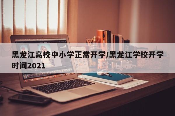 黑龙江高校中小学正常开学/黑龙江学校开学时间2021