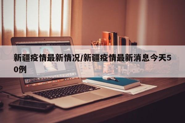 新疆疫情最新情况/新疆疫情最新消息今天50例
