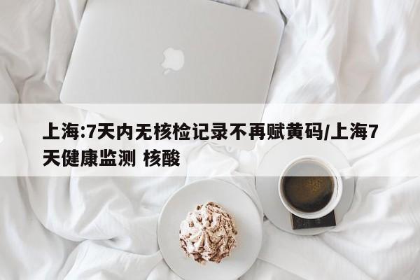 上海:7天内无核检记录不再赋黄码/上海7天健康监测 核酸