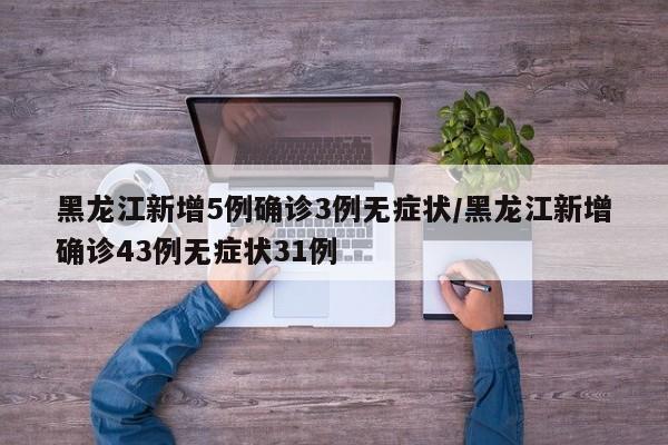 黑龙江新增5例确诊3例无症状/黑龙江新增确诊43例无症状31例