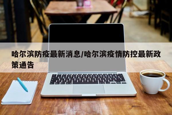 哈尔滨防疫最新消息/哈尔滨疫情防控最新政策通告