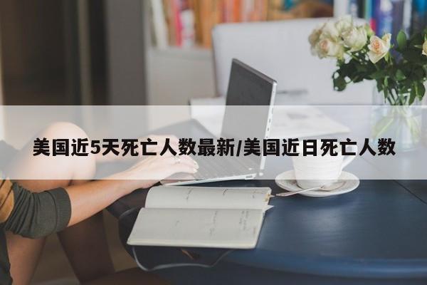 美国近5天死亡人数最新/美国近日死亡人数