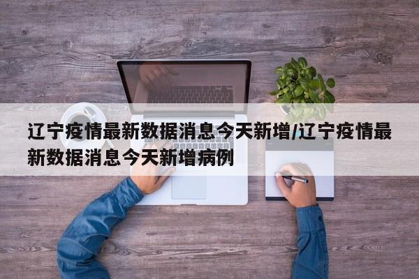 辽宁疫情最新数据消息今天新增/辽宁疫情最新数据消息今天新增病例