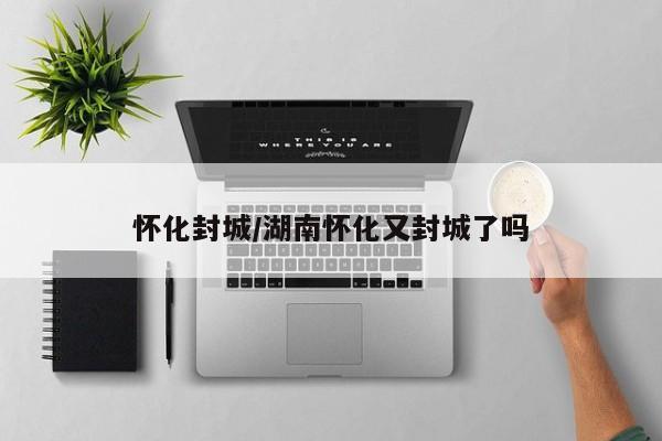 怀化封城/湖南怀化又封城了吗