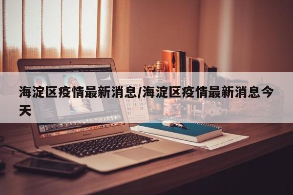 海淀区疫情最新消息/海淀区疫情最新消息今天