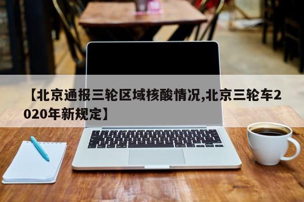 【北京通报三轮区域核酸情况,北京三轮车2020年新规定】