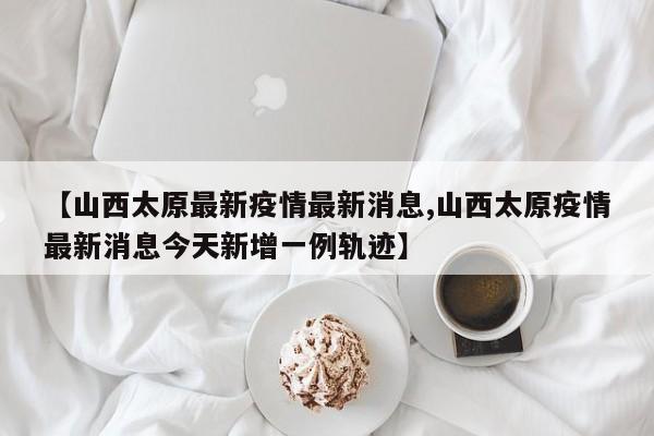【山西太原最新疫情最新消息,山西太原疫情最新消息今天新增一例轨迹】