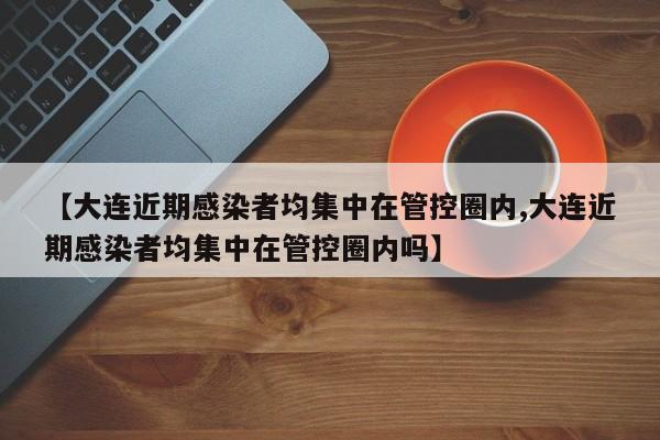 【大连近期感染者均集中在管控圈内,大连近期感染者均集中在管控圈内吗】