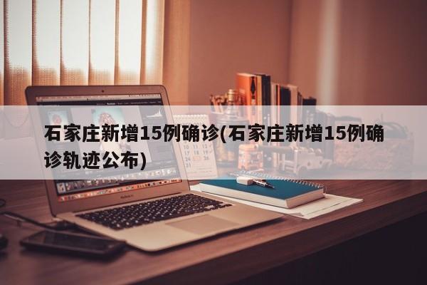 石家庄新增15例确诊(石家庄新增15例确诊轨迹公布)