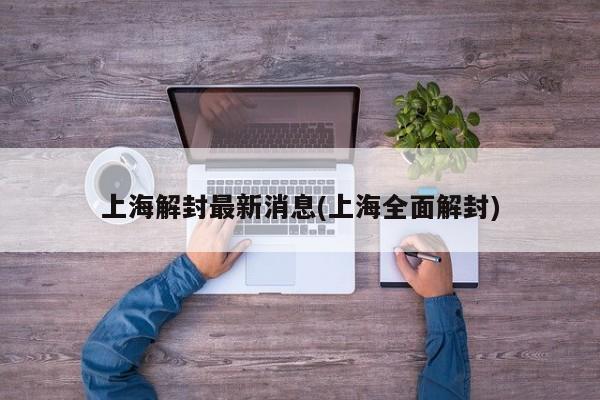 上海解封最新消息(上海全面解封)