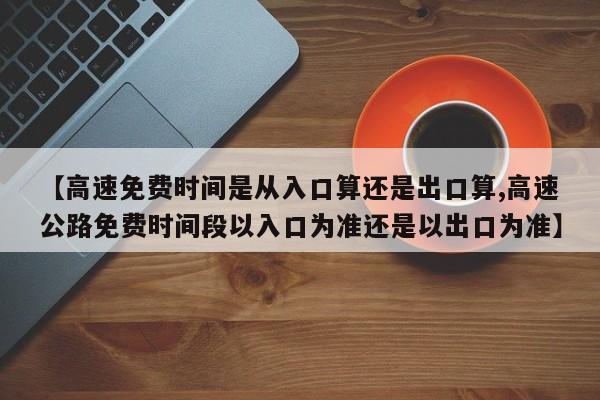 【高速免费时间是从入口算还是出口算,高速公路免费时间段以入口为准还是以出口为准】