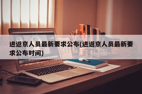 进返京人员最新要求公布(进返京人员最新要求公布时间)