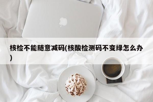 核检不能随意减码(核酸检测码不变绿怎么办)