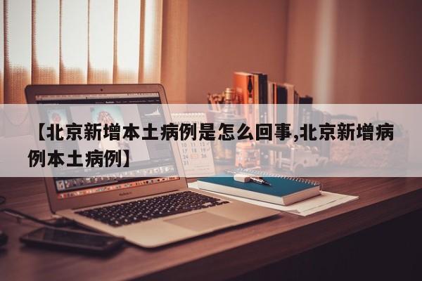 【北京新增本土病例是怎么回事,北京新增病例本土病例】
