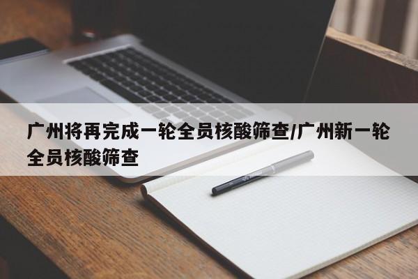 广州将再完成一轮全员核酸筛查/广州新一轮全员核酸筛查