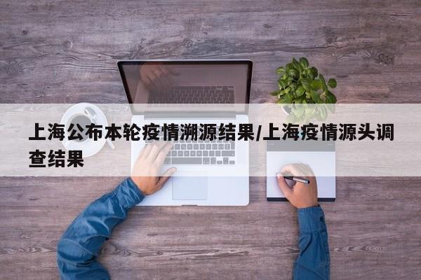 上海公布本轮疫情溯源结果/上海疫情源头调查结果