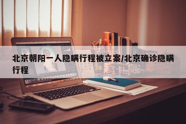 北京朝阳一人隐瞒行程被立案/北京确诊隐瞒行程