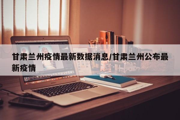 甘肃兰州疫情最新数据消息/甘肃兰州公布最新疫情
