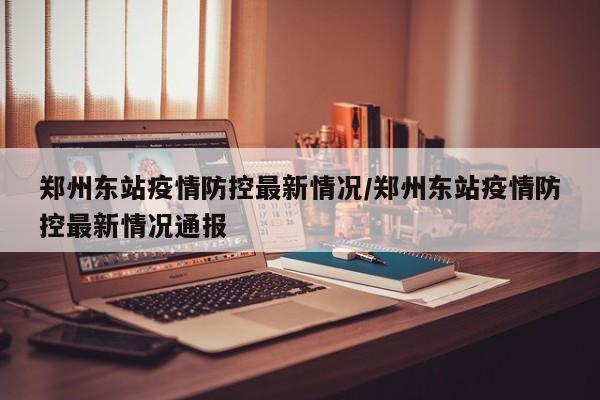 郑州东站疫情防控最新情况/郑州东站疫情防控最新情况通报