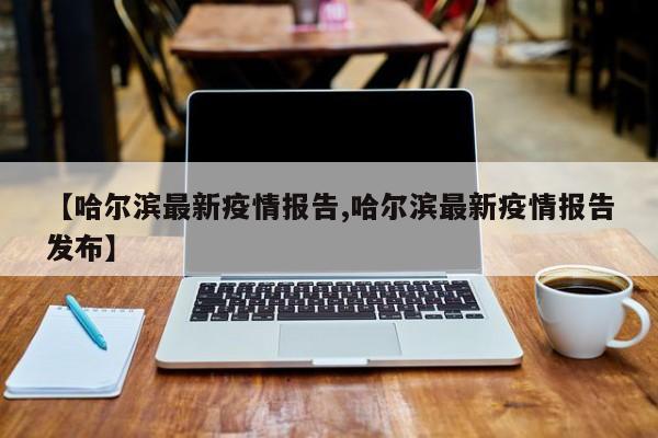 【哈尔滨最新疫情报告,哈尔滨最新疫情报告发布】