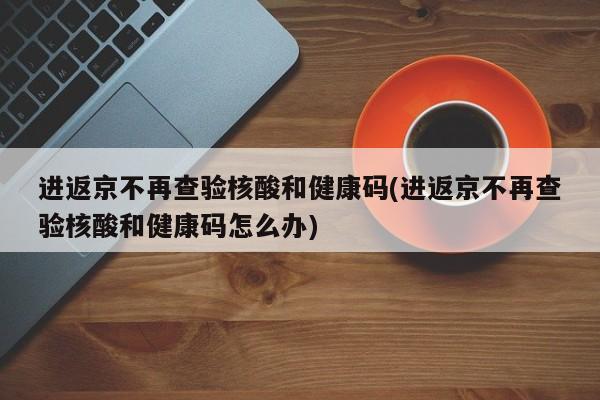 进返京不再查验核酸和健康码(进返京不再查验核酸和健康码怎么办)