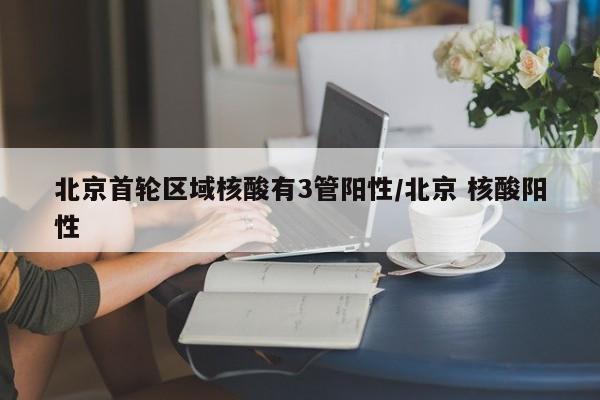 北京首轮区域核酸有3管阳性/北京 核酸阳性