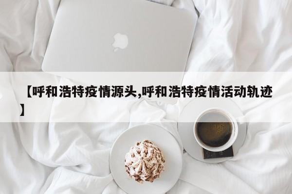 【呼和浩特疫情源头,呼和浩特疫情活动轨迹】