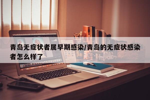 青岛无症状者属早期感染/青岛的无症状感染者怎么样了