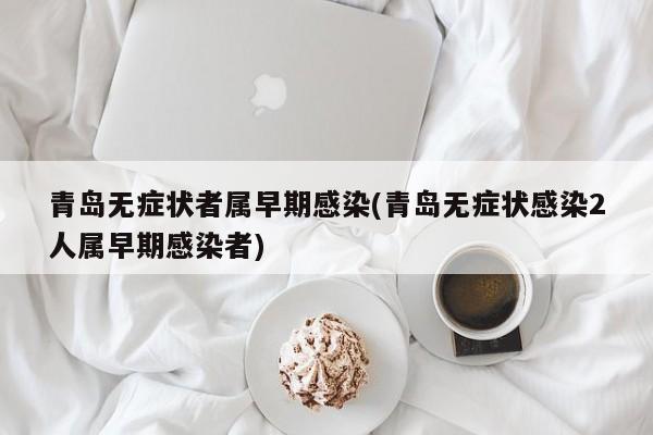 青岛无症状者属早期感染(青岛无症状感染2人属早期感染者)