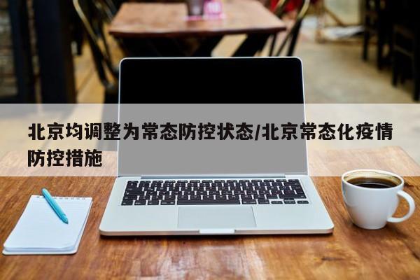 北京均调整为常态防控状态/北京常态化疫情防控措施