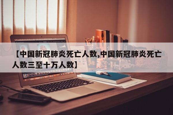 【中国新冠肺炎死亡人数,中国新冠肺炎死亡人数三至十万人数】
