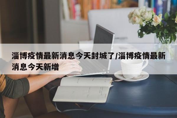 淄博疫情最新消息今天封城了/淄博疫情最新消息今天新增