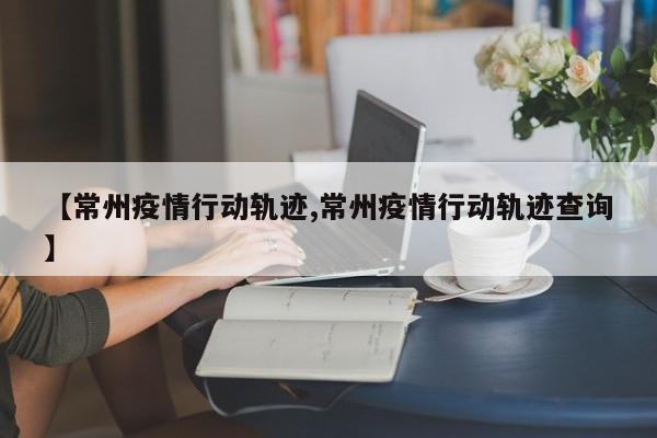 【常州疫情行动轨迹,常州疫情行动轨迹查询】