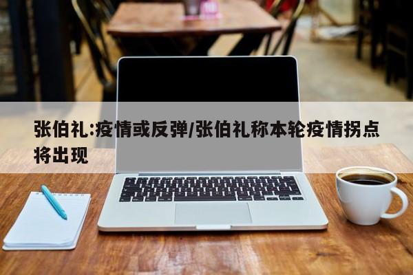 张伯礼:疫情或反弹/张伯礼称本轮疫情拐点将出现