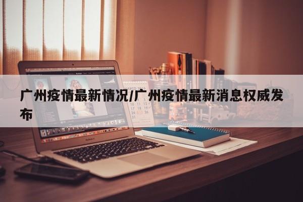广州疫情最新情况/广州疫情最新消息权威发布