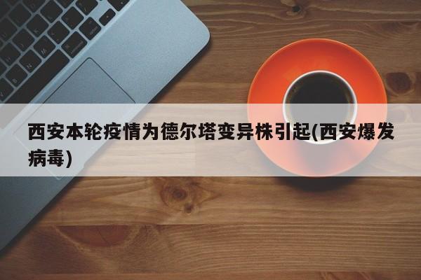 西安本轮疫情为德尔塔变异株引起(西安爆发病毒)